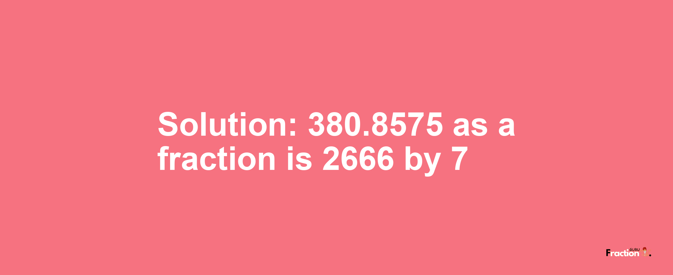 Solution:380.8575 as a fraction is 2666/7